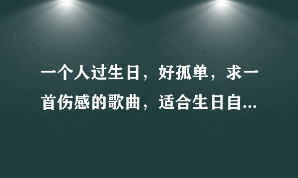 一个人过生日，好孤单，求一首伤感的歌曲，适合生日自己一个人听的！