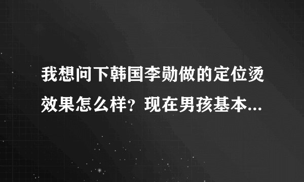 我想问下韩国李勋做的定位烫效果怎么样？现在男孩基本都是！挺好看的`所以想问下 大概多钱
