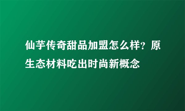 仙芋传奇甜品加盟怎么样？原生态材料吃出时尚新概念