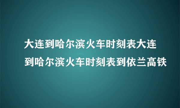 大连到哈尔滨火车时刻表大连到哈尔滨火车时刻表到依兰高铁