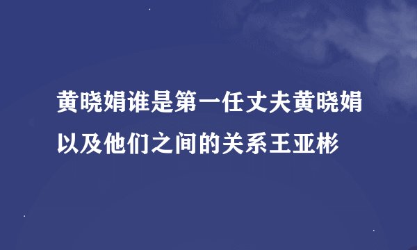 黄晓娟谁是第一任丈夫黄晓娟以及他们之间的关系王亚彬