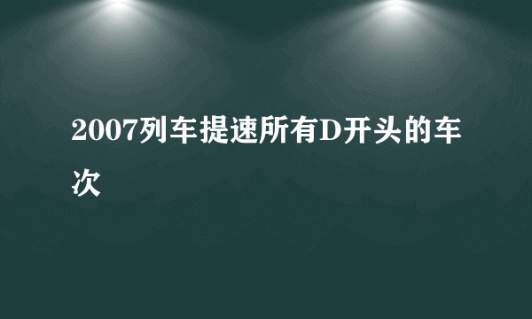 2007列车提速所有D开头的车次