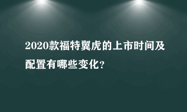 2020款福特翼虎的上市时间及配置有哪些变化？