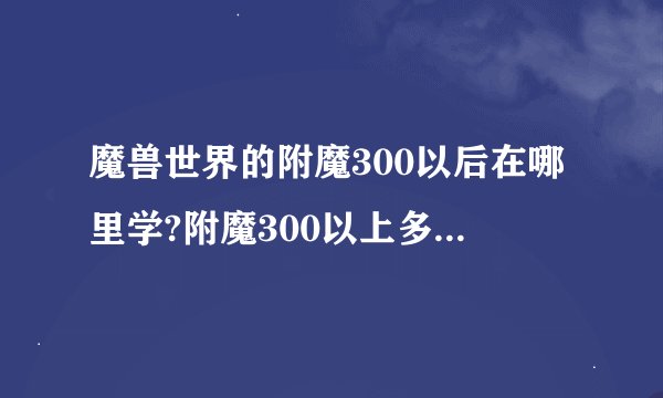 魔兽世界的附魔300以后在哪里学?附魔300以上多少及可以学?