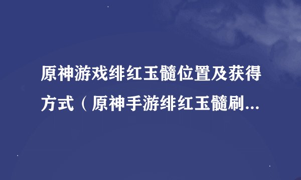原神游戏绯红玉髓位置及获得方式（原神手游绯红玉髓刷新时间）「待收藏」
