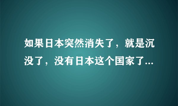 如果日本突然消失了，就是沉没了，没有日本这个国家了，那么，会对世界经济造成什么影响？