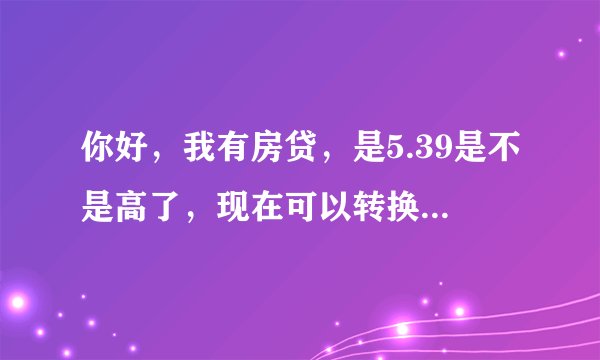 你好，我有房贷，是5.39是不是高了，现在可以转换利率，要不要转换？谢谢了