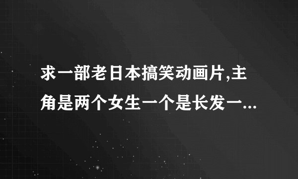 求一部老日本搞笑动画片,主角是两个女生一个是长发一个是短发