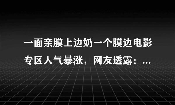 一面亲膜上边奶一个膜边电影专区人气暴涨,网友透露:据说能免费看