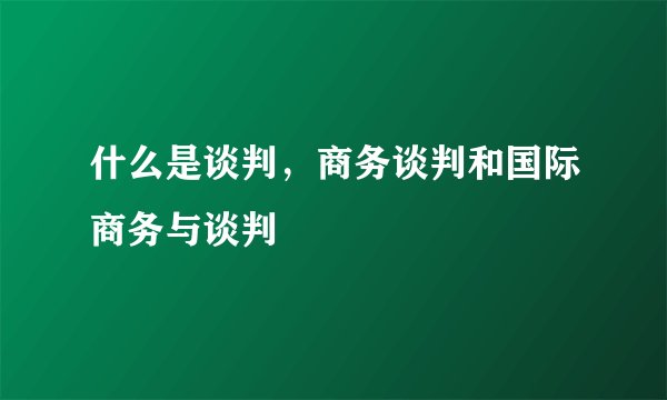 什么是谈判，商务谈判和国际商务与谈判