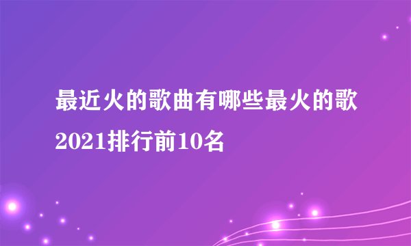 最近火的歌曲有哪些最火的歌2021排行前10名