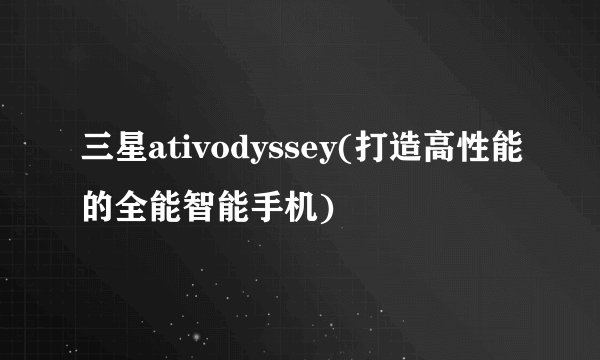 三星ativodyssey(打造高性能的全能智能手机)