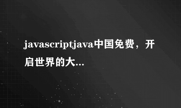 javascriptjava中国免费，开启世界的大门-javascriptjava中国免费视频分享！