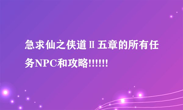 急求仙之侠道Ⅱ五章的所有任务NPC和攻略!!!!!!
