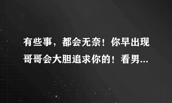 有些事，都会无奈！你早出现哥哥会大胆追求你的！看男生就算了！我会先入为主。（这句话是什么