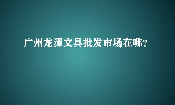 广州龙潭文具批发市场在哪？