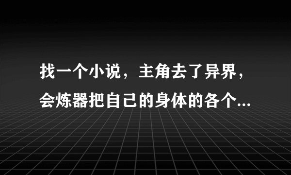 找一个小说，主角去了异界，会炼器把自己的身体的各个部分炼成了各种法宝