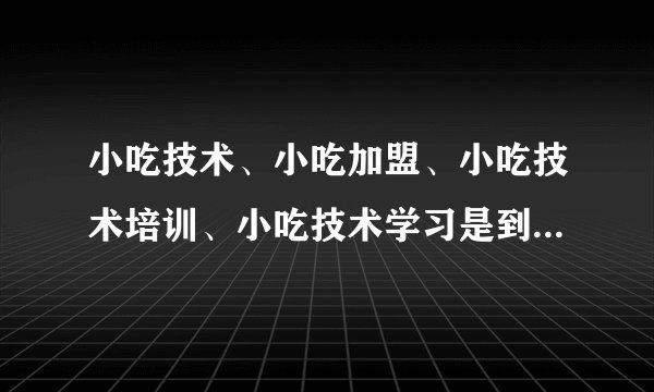 小吃技术、小吃加盟、小吃技术培训、小吃技术学习是到重庆华飞食品技术推广服务有限公司吗？
