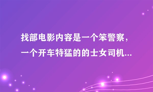 找部电影内容是一个笨警察，一个开车特猛的的士女司机，有知道的吗？告诉我影片的名字，谢谢了。