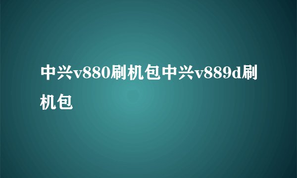 中兴v880刷机包中兴v889d刷机包