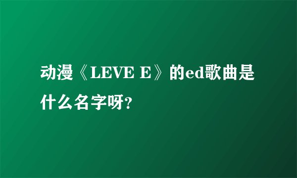 动漫《LEVE E》的ed歌曲是什么名字呀？