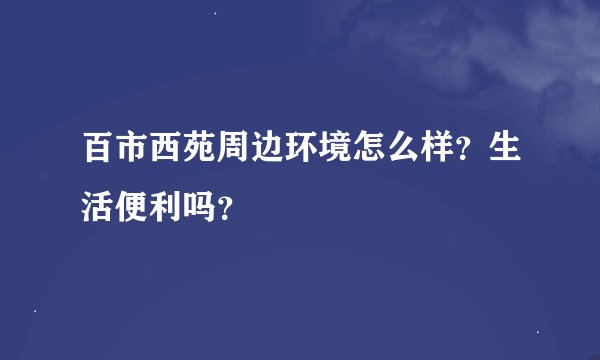 百市西苑周边环境怎么样？生活便利吗？