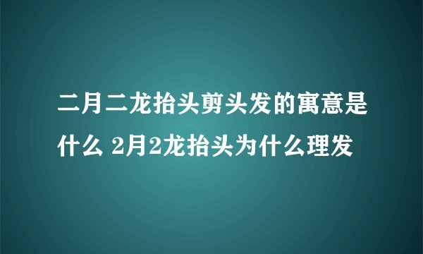 二月二龙抬头剪头发的寓意是什么 2月2龙抬头为什么理发