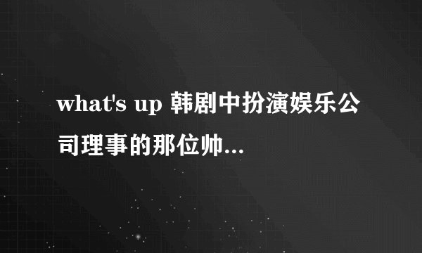 what's up 韩剧中扮演娱乐公司理事的那位帅哥叫什么?
