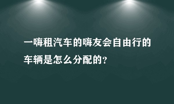 一嗨租汽车的嗨友会自由行的车辆是怎么分配的？