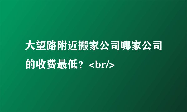 大望路附近搬家公司哪家公司的收费最低？<br/>