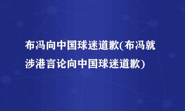 布冯向中国球迷道歉(布冯就涉港言论向中国球迷道歉)
