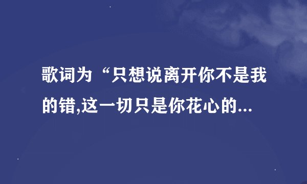 歌词为“只想说离开你不是我的错,这一切只是你花心的结果”歌名为什么?是谁唱的?