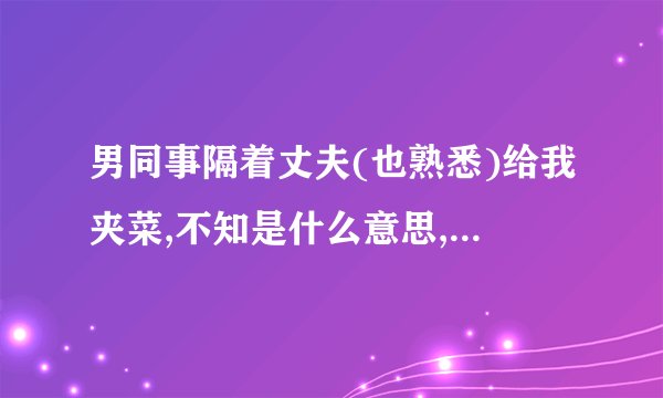 男同事隔着丈夫(也熟悉)给我夹菜,不知是什么意思,老分不高兴!同事是什么意思?