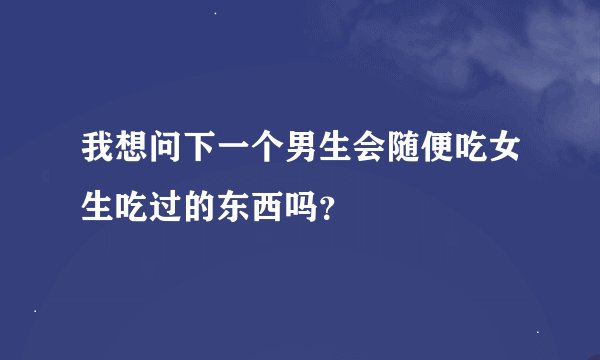 我想问下一个男生会随便吃女生吃过的东西吗？