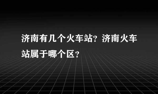 济南有几个火车站？济南火车站属于哪个区？
