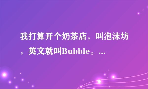 我打算开个奶茶店，叫泡沫坊，英文就叫Bubble。能请各位一起帮我们想个广告么，包括LOGO和广告语。具体点