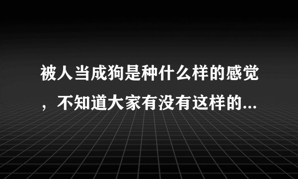 被人当成狗是种什么样的感觉，不知道大家有没有这样的经历，叫个朋友吧. 我很烦恼被人无视的感觉.