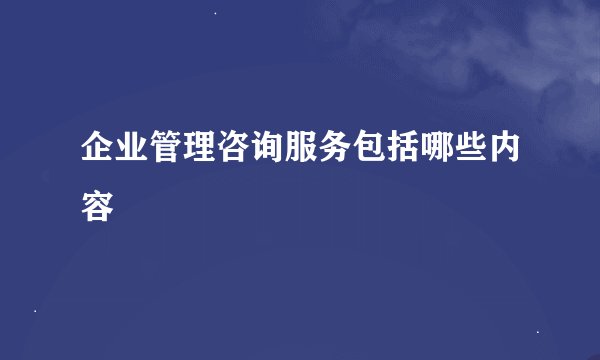 企业管理咨询服务包括哪些内容
