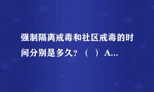 强制隔离戒毒和社区戒毒的时间分别是多久？（ ） A、1年，1年 B、1年，2年 C、2年，3年