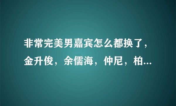 非常完美男嘉宾怎么都换了，金升俊，余儒海，仲尼，柏程俊，杨逸嘉他们怎么都走了