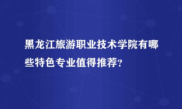 黑龙江旅游职业技术学院有哪些特色专业值得推荐？