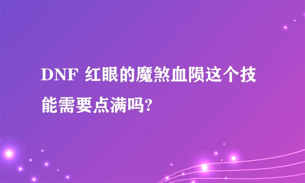 DNF 红眼的魔煞血陨这个技能需要点满吗?