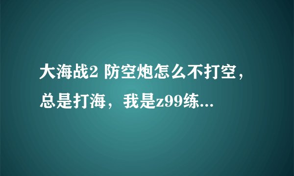 大海战2 防空炮怎么不打空，总是打海，我是z99练级用的怎么用。另外我是马赛的哪个舰队收我