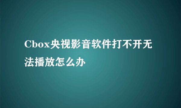 Cbox央视影音软件打不开无法播放怎么办