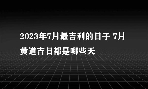2023年7月最吉利的日子 7月黄道吉日都是哪些天