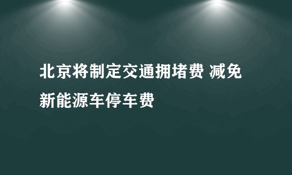 北京将制定交通拥堵费 减免新能源车停车费