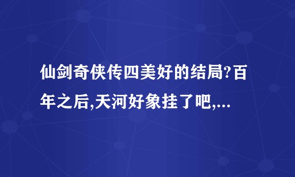 仙剑奇侠传四美好的结局?百年之后,天河好象挂了吧,但又好象不是,那个慕容紫英也老了,哎......