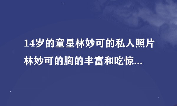 14岁的童星林妙可的私人照片林妙可的胸的丰富和吃惊的照片被公开了