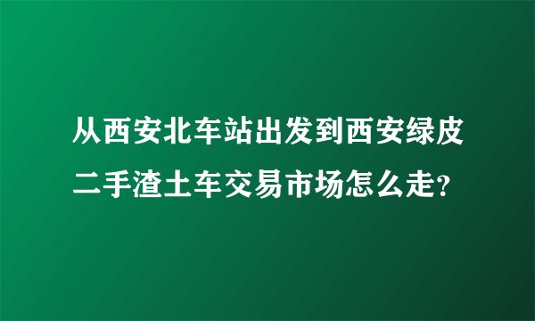 从西安北车站出发到西安绿皮二手渣土车交易市场怎么走？