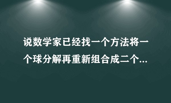 说数学家已经找一个方法将一个球分解再重新组合成二个和原来一模一样的球
